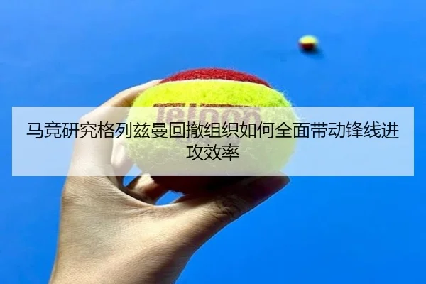 马竞研究格列兹曼回撤组织如何全面带动锋线进攻效率