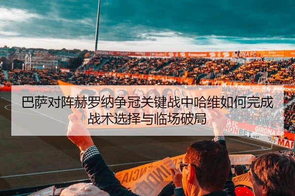 巴萨对阵赫罗纳争冠关键战中哈维如何完成战术选择与临场破局