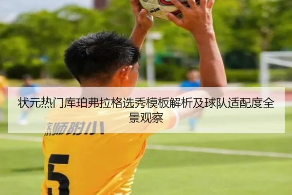 状元热门库珀弗拉格选秀模板解析及球队适配度全景观察