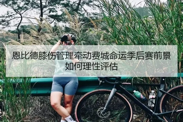 恩比德膝伤管理牵动费城命运季后赛前景如何理性评估