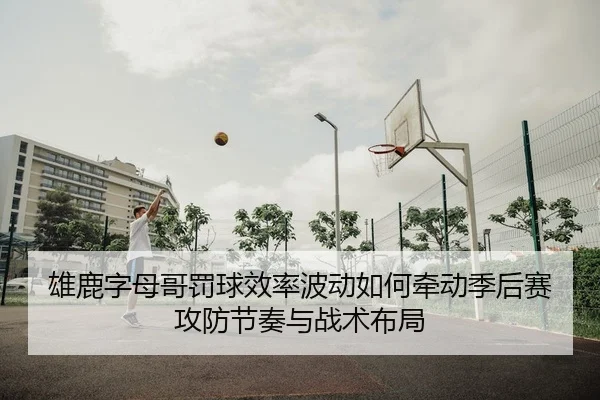 雄鹿字母哥罚球效率波动如何牵动季后赛攻防节奏与战术布局