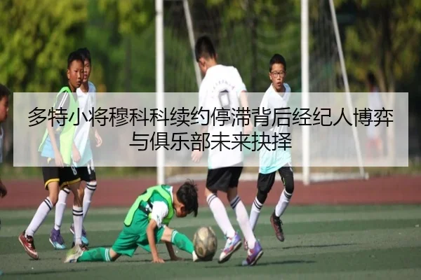 多特小将穆科科续约停滞背后经纪人博弈与俱乐部未来抉择