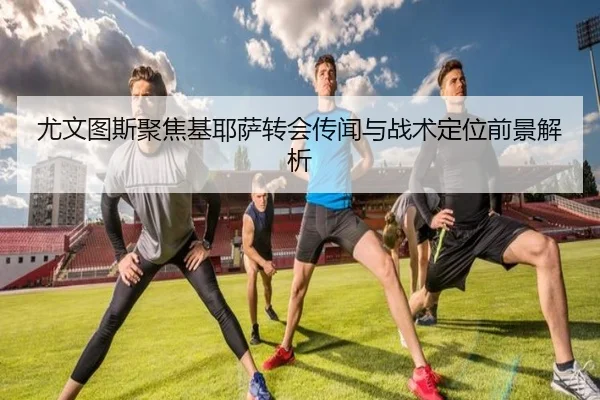 尤文图斯聚焦基耶萨转会传闻与战术定位前景解析