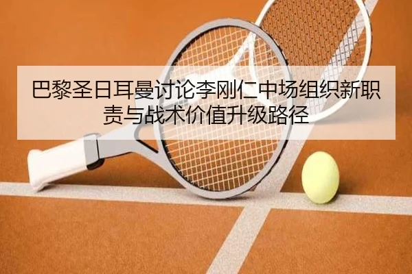 巴黎圣日耳曼讨论李刚仁中场组织新职责与战术价值升级路径