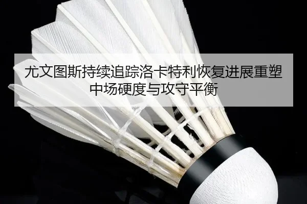 尤文图斯持续追踪洛卡特利恢复进展重塑中场硬度与攻守平衡