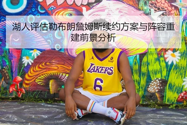 湖人评估勒布朗詹姆斯续约方案与阵容重建前景分析