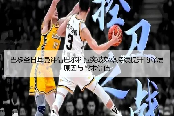 巴黎圣日耳曼评估巴尔科拉突破效率持续提升的深层原因与战术价值