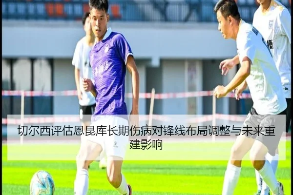 切尔西评估恩昆库长期伤病对锋线布局调整与未来重建影响