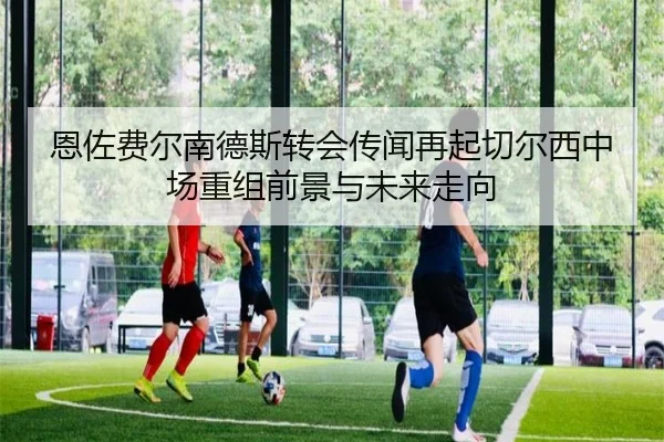 恩佐费尔南德斯转会传闻再起切尔西中场重组前景与未来走向