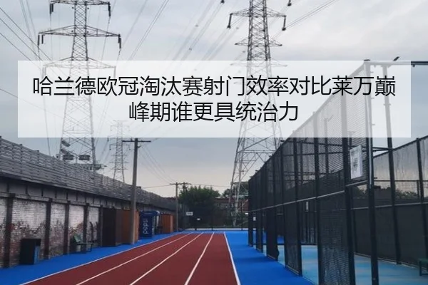 哈兰德欧冠淘汰赛射门效率对比莱万巅峰期谁更具统治力