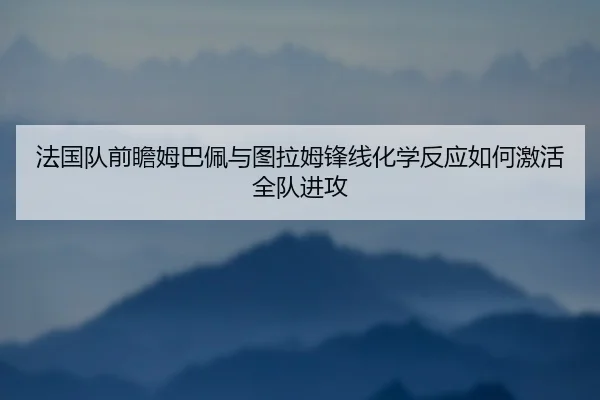 法国队前瞻姆巴佩与图拉姆锋线化学反应如何激活全队进攻