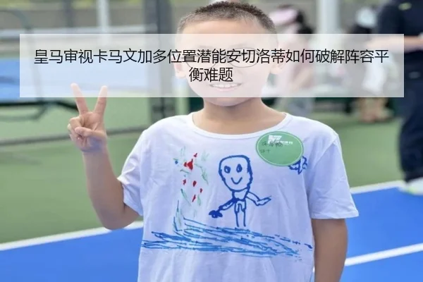 皇马审视卡马文加多位置潜能安切洛蒂如何破解阵容平衡难题