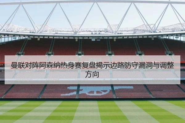 曼联对阵阿森纳热身赛复盘揭示边路防守漏洞与调整方向