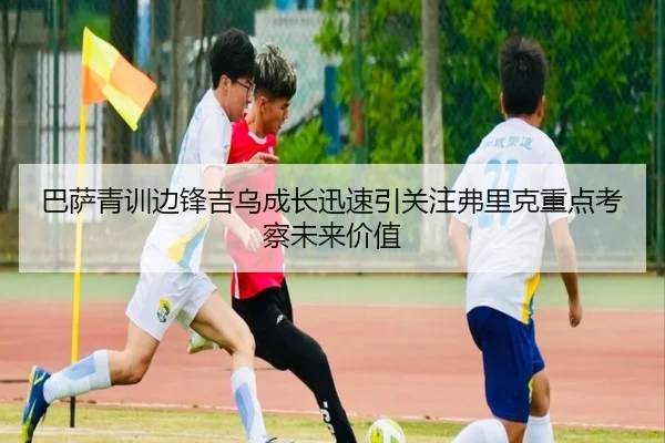 巴萨青训边锋吉乌成长迅速引关注弗里克重点考察未来价值